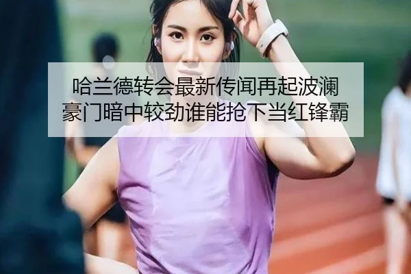 哈兰德转会最新传闻再起波澜 豪门暗中较劲谁能抢下当红锋霸