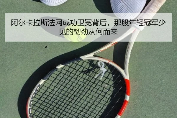 阿尔卡拉斯法网成功卫冕背后，那股年轻冠军少见的韧劲从何而来